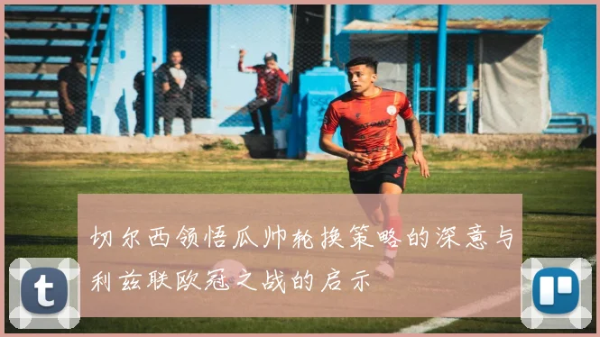 切尔西领悟瓜帅轮换策略的深意与利兹联欧冠之战的启示