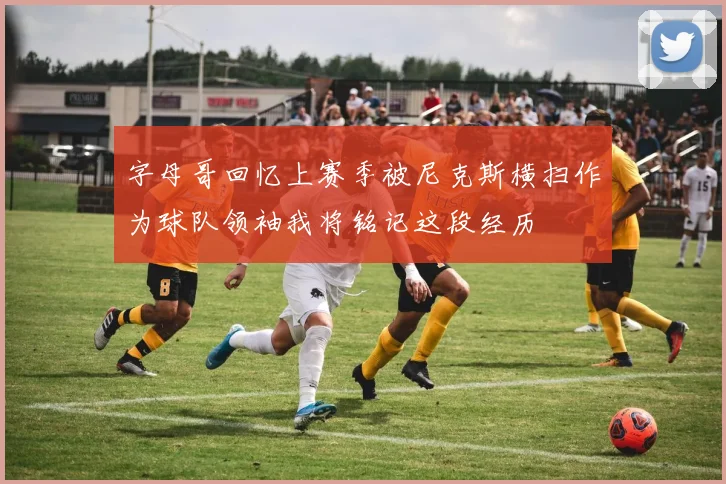 字母哥回忆上赛季被尼克斯横扫作为球队领袖我将铭记这段经历