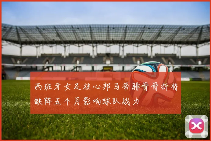 西班牙女足核心邦马蒂腓骨骨折将缺阵五个月影响球队战力