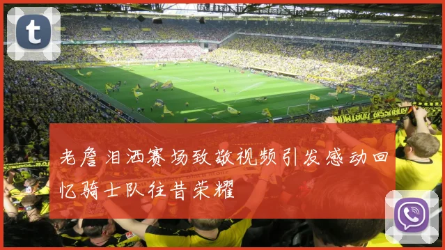 老詹泪洒赛场致敬视频引发感动回忆骑士队往昔荣耀