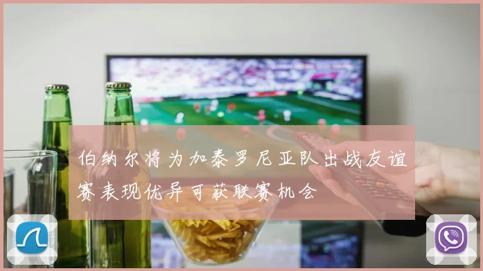 伯纳尔将为加泰罗尼亚队出战友谊赛表现优异可获联赛机会