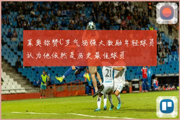 莱奥称赞C罗气场强大激励年轻球员认为他依然是历史最佳球员