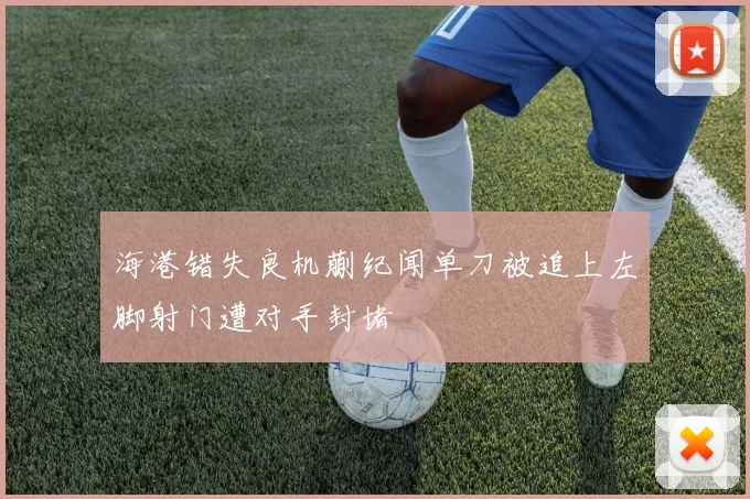海港错失良机蒯纪闻单刀被追上左脚射门遭对手封堵