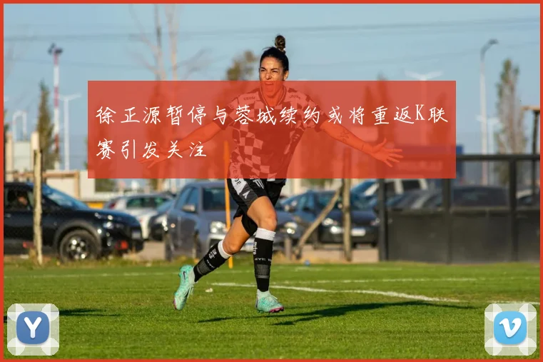 徐正源暂停与蓉城续约或将重返K联赛引发关注