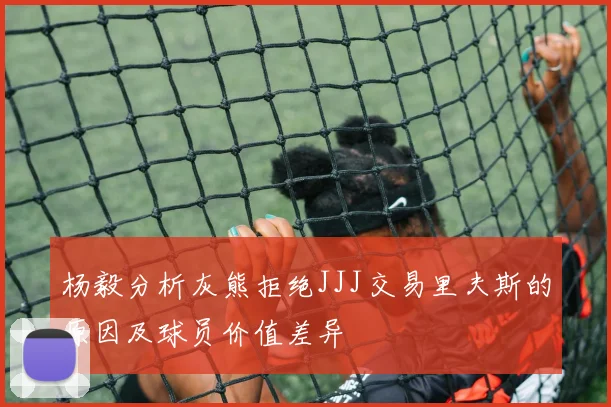 杨毅分析灰熊拒绝JJJ交易里夫斯的原因及球员价值差异