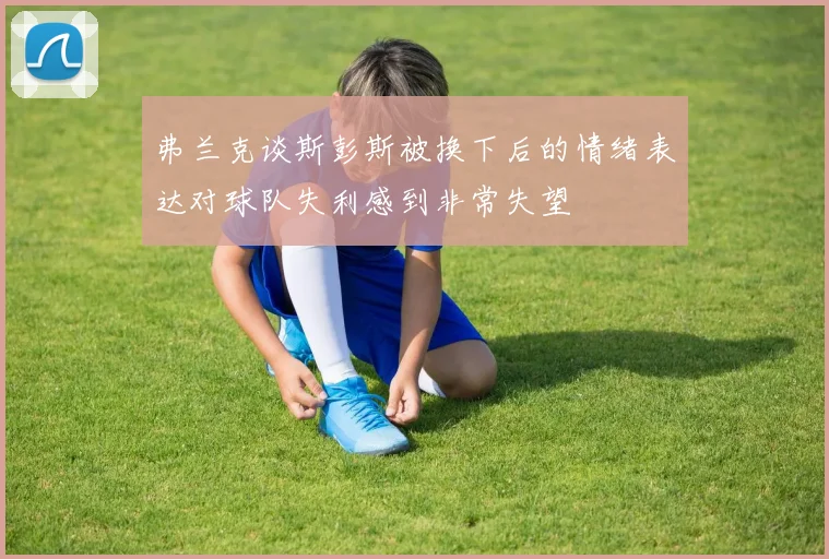弗兰克谈斯彭斯被换下后的情绪表达对球队失利感到非常失望