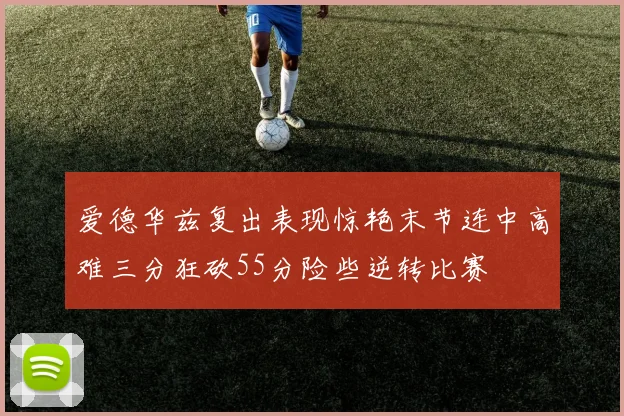 爱德华兹复出表现惊艳末节连中高难三分狂砍55分险些逆转比赛