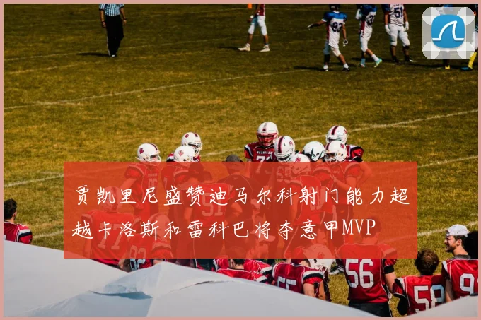 贾凯里尼盛赞迪马尔科射门能力超越卡洛斯和雷科巴将夺意甲MVP