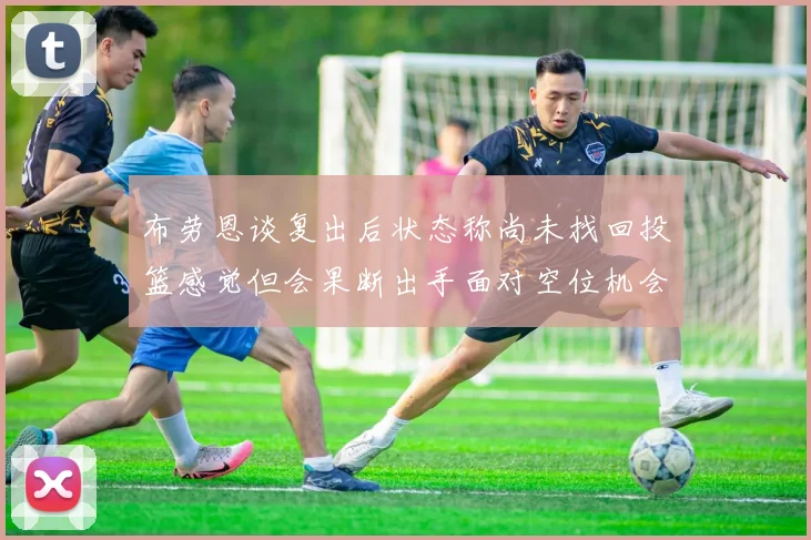布劳恩谈复出后状态称尚未找回投篮感觉但会果断出手面对空位机会
