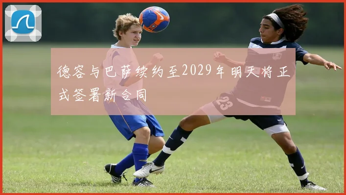 德容与巴萨续约至2029年明天将正式签署新合同