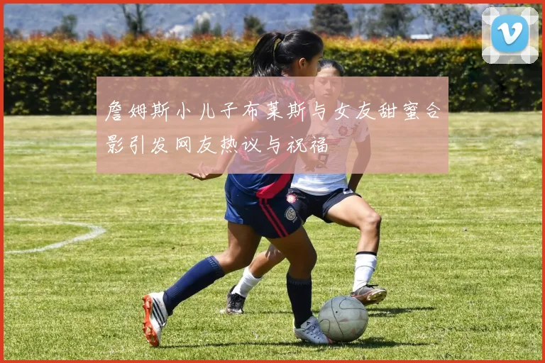 詹姆斯小儿子布莱斯与女友甜蜜合影引发网友热议与祝福
