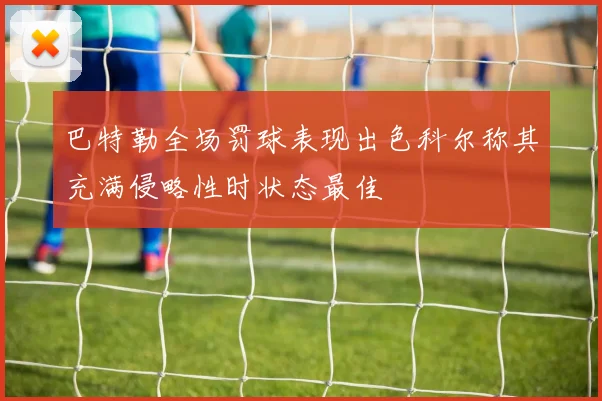 巴特勒全场罚球表现出色科尔称其充满侵略性时状态最佳