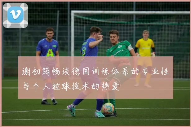 谢初筠畅谈德国训练体系的专业性与个人控球技术的热爱