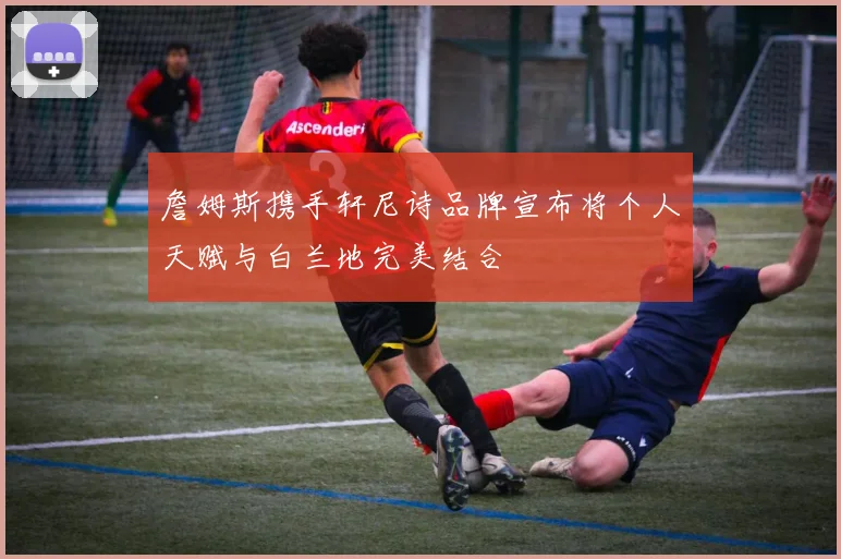 詹姆斯携手轩尼诗品牌宣布将个人天赋与白兰地完美结合