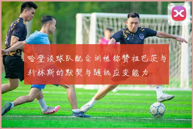 哈登谈球队配合训练称赞祖巴茨与科林斯的默契与随机应变能力