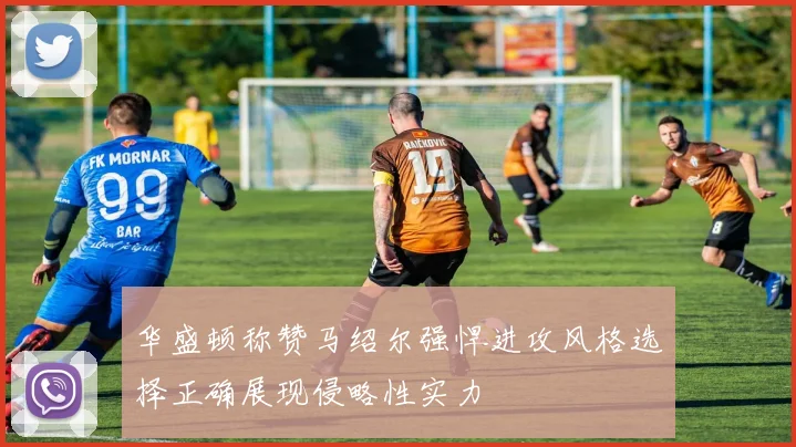 华盛顿称赞马绍尔强悍进攻风格选择正确展现侵略性实力