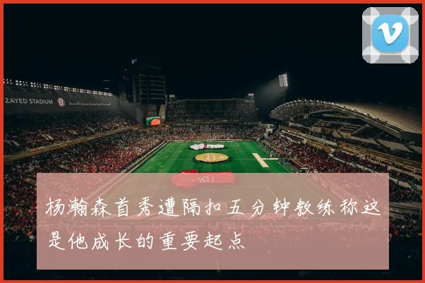 杨瀚森首秀遭隔扣五分钟教练称这是他成长的重要起点