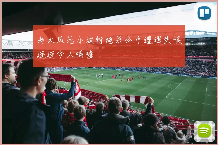 老大风范小波特绝杀公牛遭遇失误连连令人唏嘘